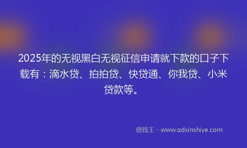 2025年的无视黑白无视征信申请就下款的口子下载有：滴水贷、拍拍贷、快贷通、你我贷、小米贷款等。