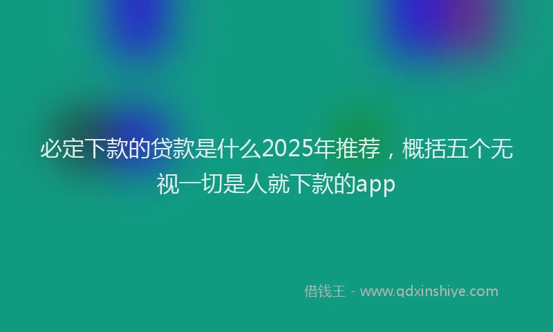 必定下款的贷款是什么2025年推荐，概括五个无视一切是人就下款的app