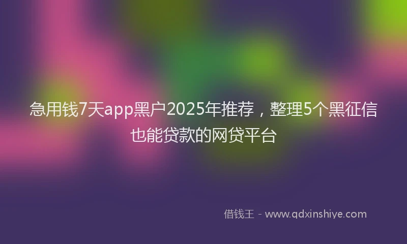 急用钱7天app黑户2025年推荐，整理5个黑征信也能贷款的网贷平台