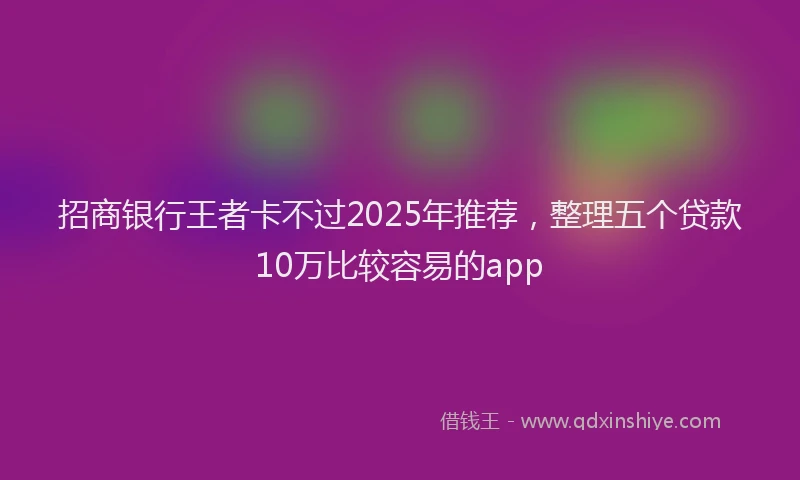 招商银行王者卡不过2025年推荐，整理五个贷款10万比较容易的app