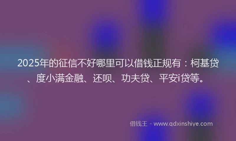 2025年的征信不好哪里可以借钱正规有：柯基贷、度小满金融、还呗、功夫贷、平安i贷等。