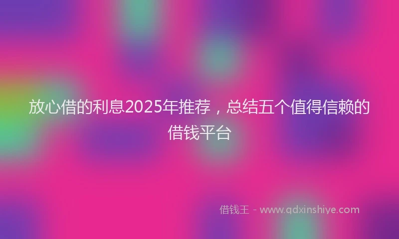 放心借的利息2025年推荐，总结五个值得信赖的借钱平台