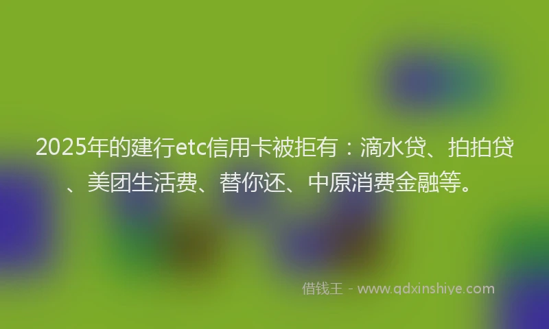 2025年的建行etc信用卡被拒有：滴水贷、拍拍贷、美团生活费、替你还、中原消费金融等。