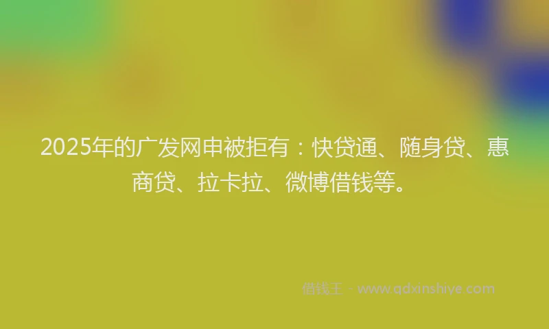 2025年的广发网申被拒有：快贷通、随身贷、惠商贷、拉卡拉、微博借钱等。