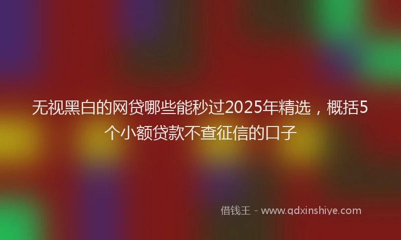 无视黑白的网贷哪些能秒过2025年精选，概括5个小额贷款不查征信的口子