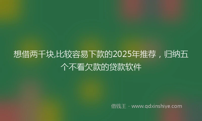 想借两千块,比较容易下款的2025年推荐，归纳五个不看欠款的贷款软件