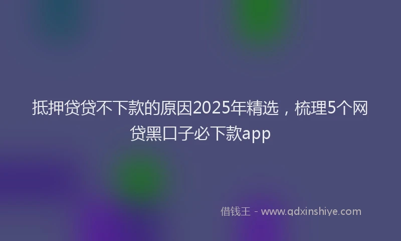 抵押贷贷不下款的原因2025年精选，梳理5个网贷黑口子必下款app