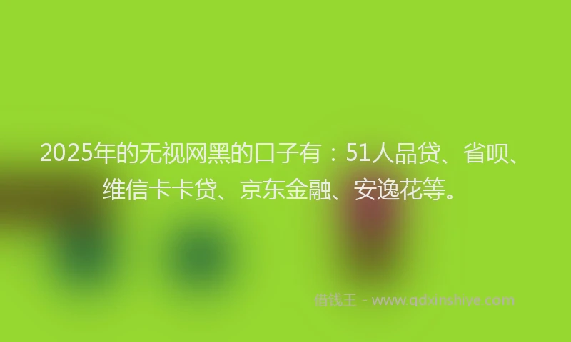 2025年的无视网黑的口子有：51人品贷、省呗、维信卡卡贷、京东金融、安逸花等。