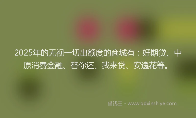 2025年的无视一切出额度的商城有：好期贷、中原消费金融、替你还、我来贷、安逸花等。