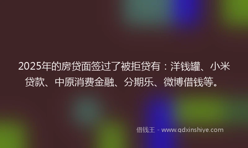 2025年的房贷面签过了被拒贷有：洋钱罐、小米贷款、中原消费金融、分期乐、微博借钱等。