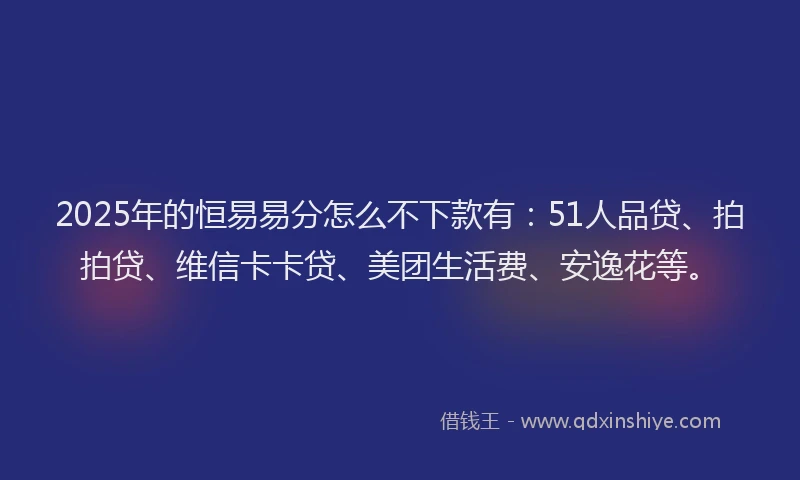 2025年的恒易易分怎么不下款有：51人品贷、拍拍贷、维信卡卡贷、美团生活费、安逸花等。