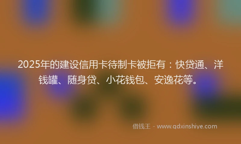 2025年的建设信用卡待制卡被拒有：快贷通、洋钱罐、随身贷、小花钱包、安逸花等。