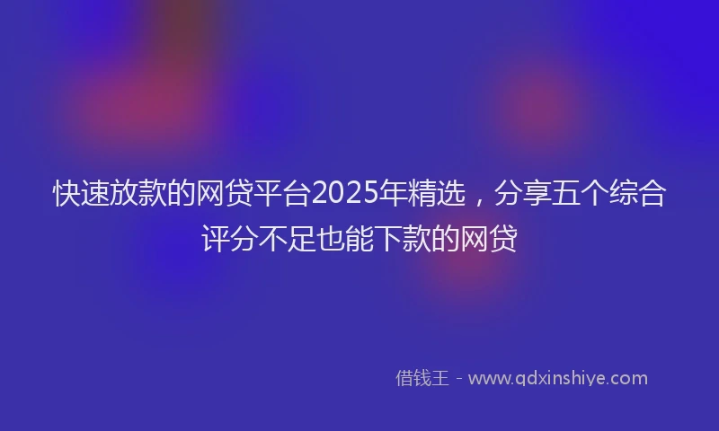 快速放款的网贷平台2025年精选，分享五个综合评分不足也能下款的网贷