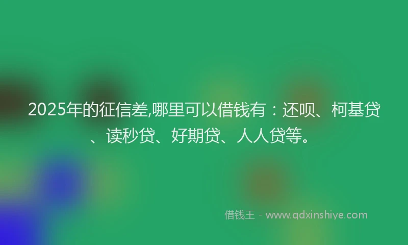 2025年的征信差,哪里可以借钱有：还呗、柯基贷、读秒贷、好期贷、人人贷等。