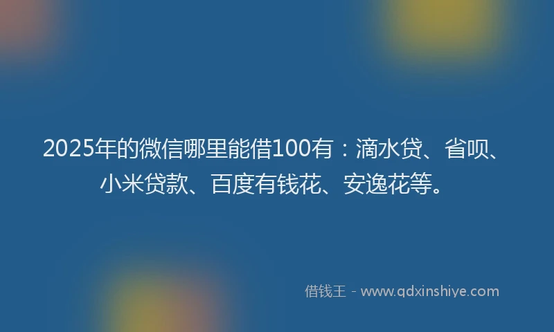 2025年的微信哪里能借100有：滴水贷、省呗、小米贷款、百度有钱花、安逸花等。