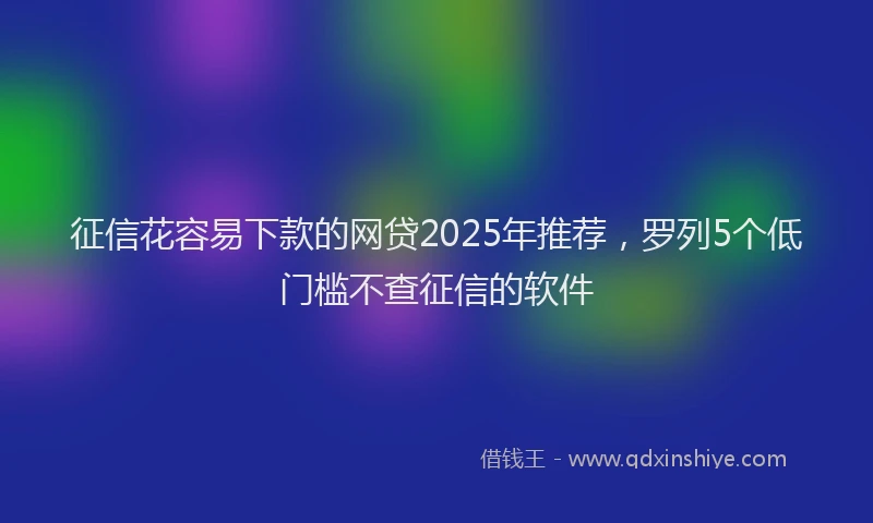 征信花容易下款的网贷2025年推荐，罗列5个低门槛不查征信的软件