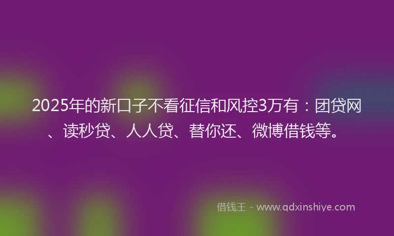 2025年的新口子不看征信和风控3万有：团贷网、读秒贷、人人贷、替你还、微博借钱等。