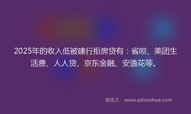 2025年的收入低被建行拒房贷有：省呗、美团生活费、人人贷、京东金融、安逸花等。
