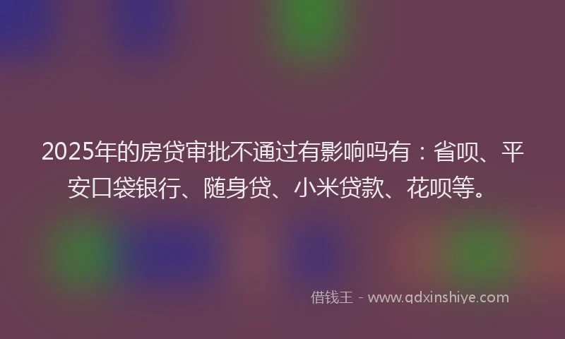 2025年的房贷审批不通过有影响吗有：省呗、平安口袋银行、随身贷、小米贷款、花呗等。