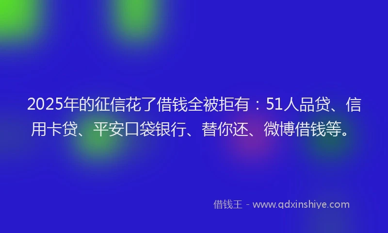 2025年的征信花了借钱全被拒有：51人品贷、信用卡贷、平安口袋银行、替你还、微博借钱等。