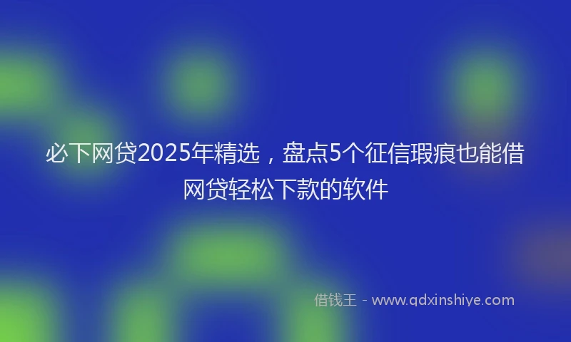 必下网贷2025年精选，盘点5个征信瑕疵也能借网贷轻松下款的软件