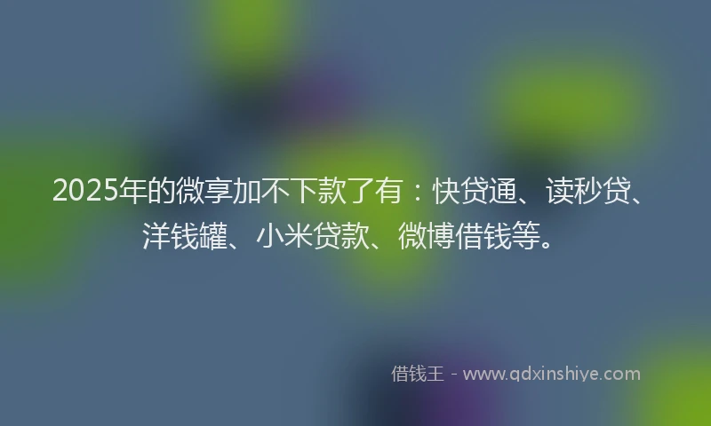 2025年的微享加不下款了有：快贷通、读秒贷、洋钱罐、小米贷款、微博借钱等。