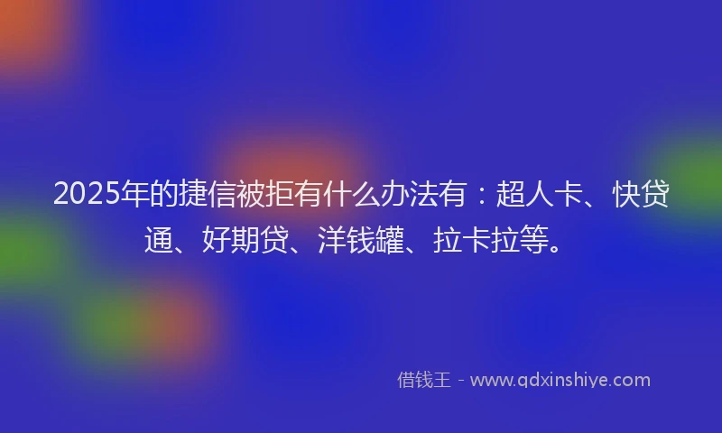 2025年的捷信被拒有什么办法有：超人卡、快贷通、好期贷、洋钱罐、拉卡拉等。