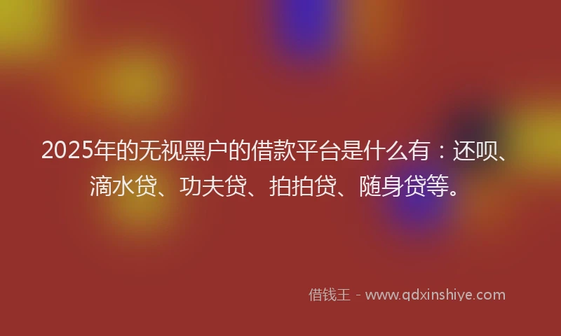 2025年的无视黑户的借款平台是什么有：还呗、滴水贷、功夫贷、拍拍贷、随身贷等。