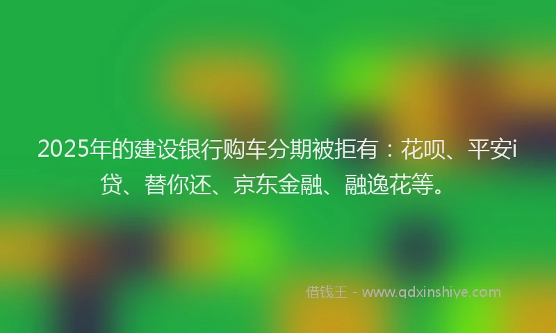2025年的建设银行购车分期被拒有：花呗、平安i贷、替你还、京东金融、融逸花等。