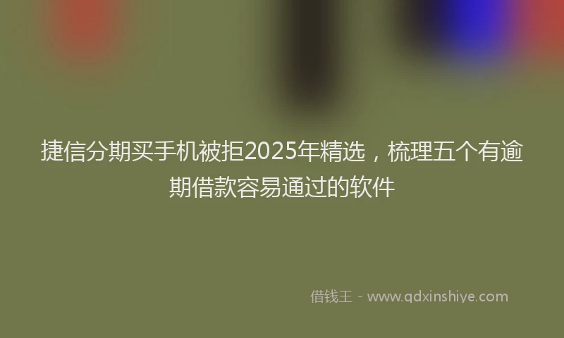 捷信分期买手机被拒2025年精选，梳理五个有逾期借款容易通过的软件