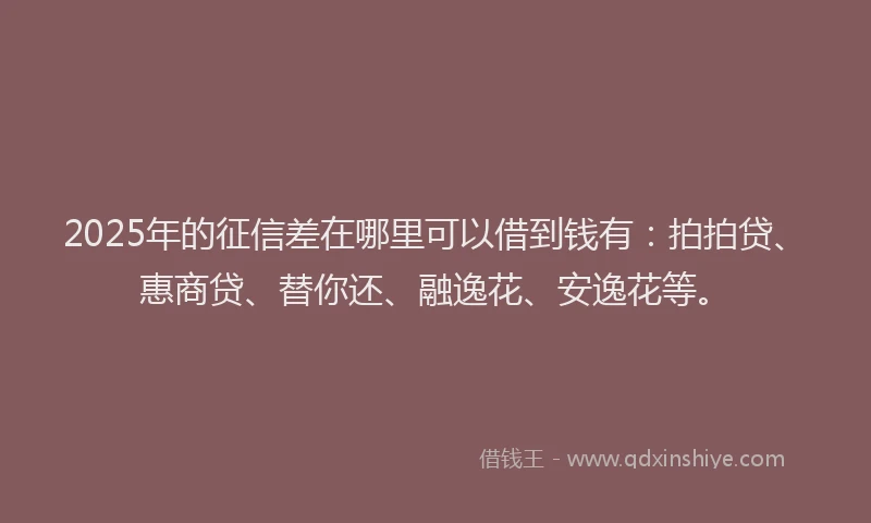 2025年的征信差在哪里可以借到钱有：拍拍贷、惠商贷、替你还、融逸花、安逸花等。