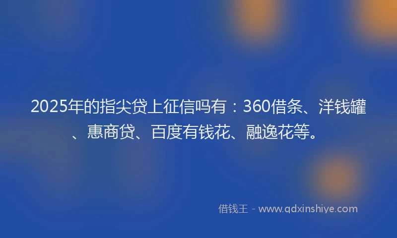 2025年的指尖贷上征信吗有：360借条、洋钱罐、惠商贷、百度有钱花、融逸花等。