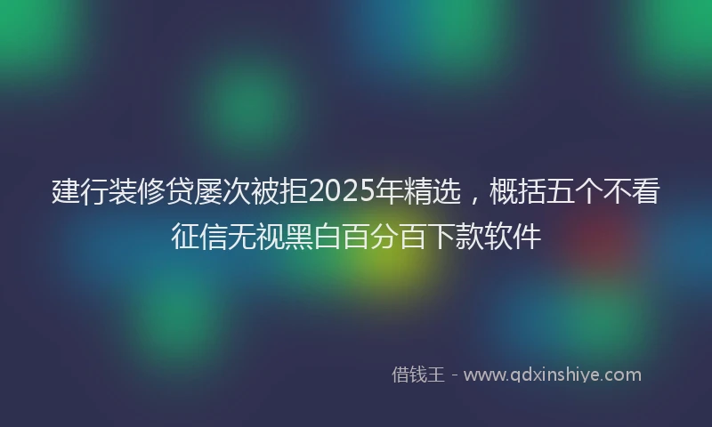 建行装修贷屡次被拒2025年精选，概括五个不看征信无视黑白百分百下款软件