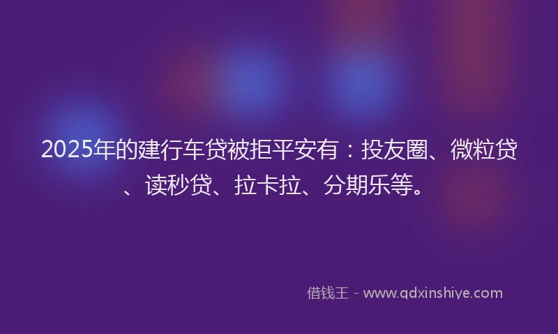 2025年的建行车贷被拒平安有：投友圈、微粒贷、读秒贷、拉卡拉、分期乐等。