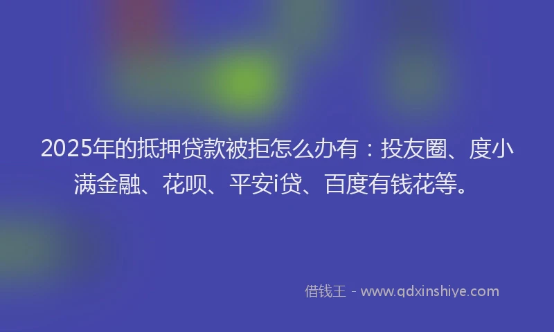 2025年的抵押贷款被拒怎么办有：投友圈、度小满金融、花呗、平安i贷、百度有钱花等。