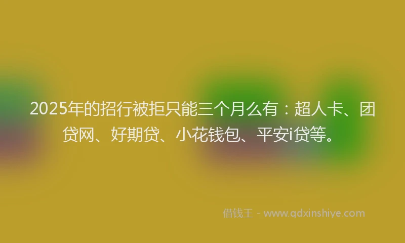 2025年的招行被拒只能三个月么有：超人卡、团贷网、好期贷、小花钱包、平安i贷等。