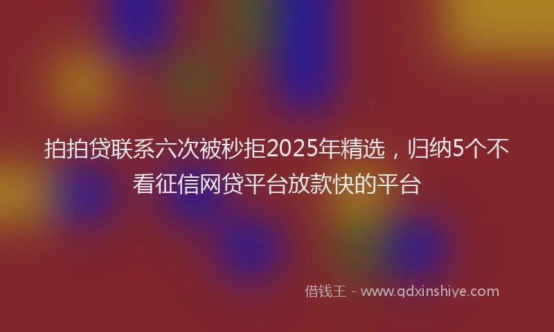 拍拍贷联系六次被秒拒2025年精选，归纳5个不看征信网贷平台放款快的平台