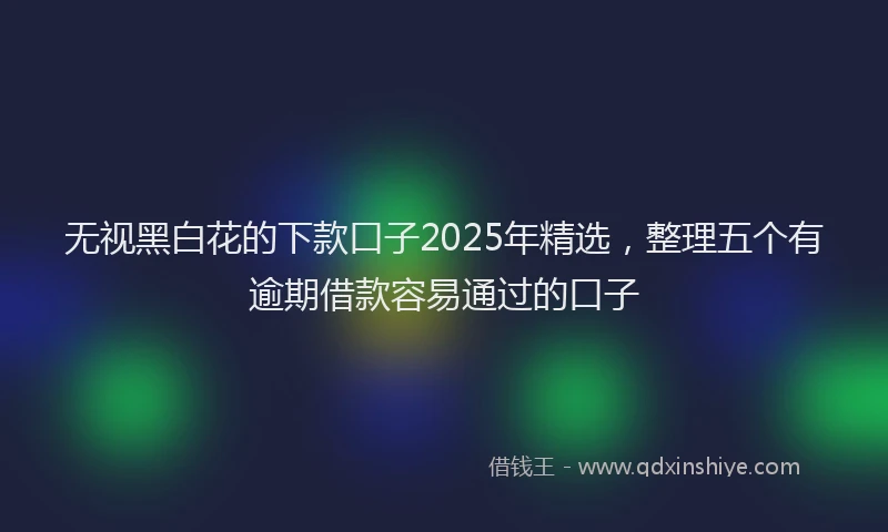 无视黑白花的下款口子2025年精选，整理五个有逾期借款容易通过的口子