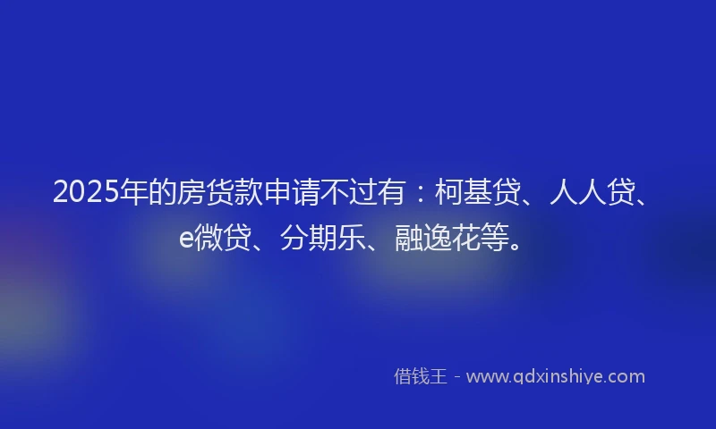 2025年的房货款申请不过有：柯基贷、人人贷、e微贷、分期乐、融逸花等。