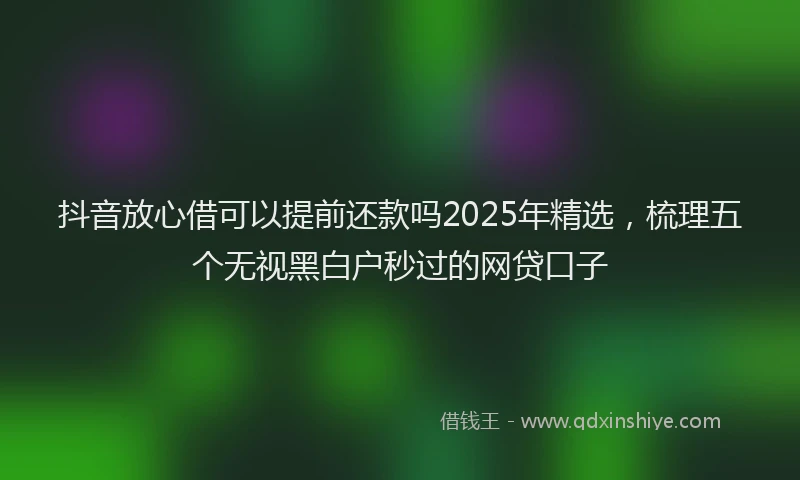 抖音放心借可以提前还款吗2025年精选，梳理五个无视黑白户秒过的网贷口子