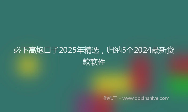 必下高炮口子2025年精选，归纳5个2024最新贷款软件