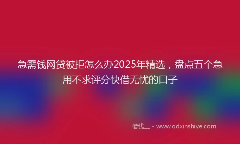 急需钱网贷被拒怎么办2025年精选，盘点五个急用不求评分快借无忧的口子