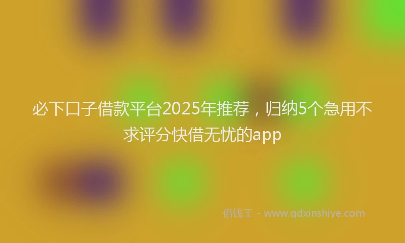 必下口子借款平台2025年推荐，归纳5个急用不求评分快借无忧的app