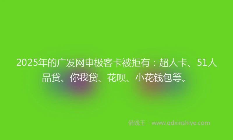 2025年的广发网申极客卡被拒有：超人卡、51人品贷、你我贷、花呗、小花钱包等。