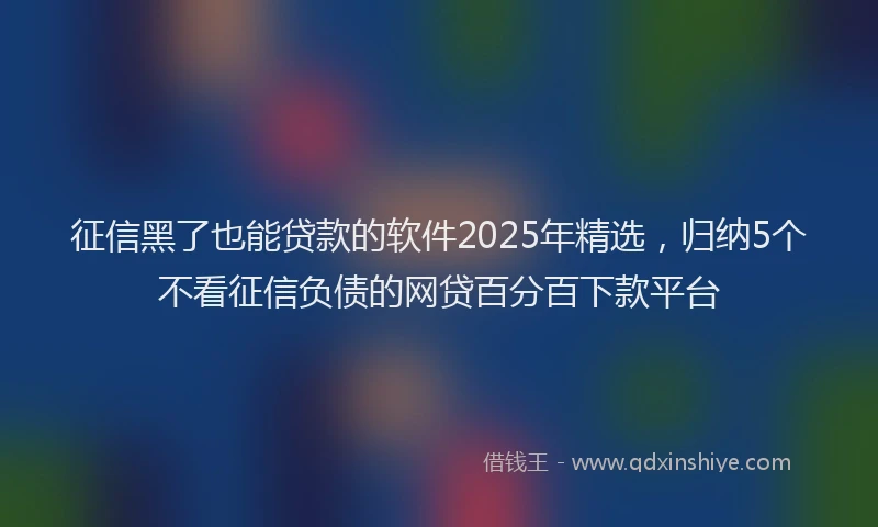 征信黑了也能贷款的软件2025年精选，归纳5个不看征信负债的网贷百分百下款平台
