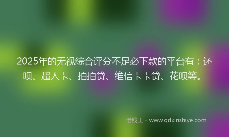 2025年的无视综合评分不足必下款的平台有：还呗、超人卡、拍拍贷、维信卡卡贷、花呗等。