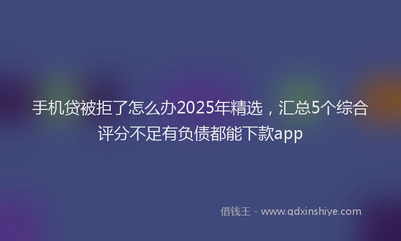 手机贷被拒了怎么办2025年精选，汇总5个综合评分不足有负债都能下款app