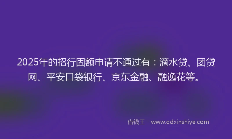2025年的招行固额申请不通过有：滴水贷、团贷网、平安口袋银行、京东金融、融逸花等。