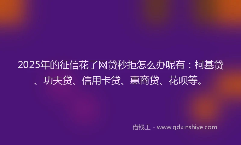 2025年的征信花了网贷秒拒怎么办呢有：柯基贷、功夫贷、信用卡贷、惠商贷、花呗等。