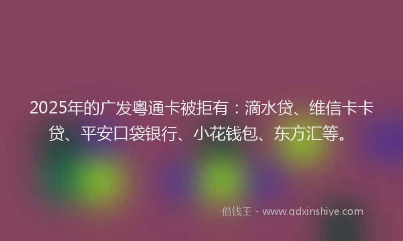 2025年的广发粤通卡被拒有：滴水贷、维信卡卡贷、平安口袋银行、小花钱包、东方汇等。